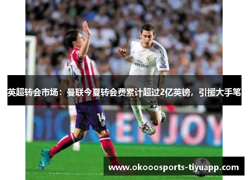 英超转会市场：曼联今夏转会费累计超过2亿英镑，引援大手笔