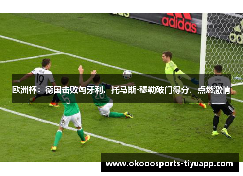 欧洲杯：德国击败匈牙利，托马斯-穆勒破门得分，点燃激情
