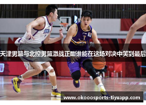 天津男篮与北控男篮激战正酣谁能在这场对决中笑到最后