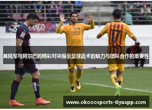 莫陆军与阿尔巴的精彩对决揭示足球战术的魅力与团队合作的重要性